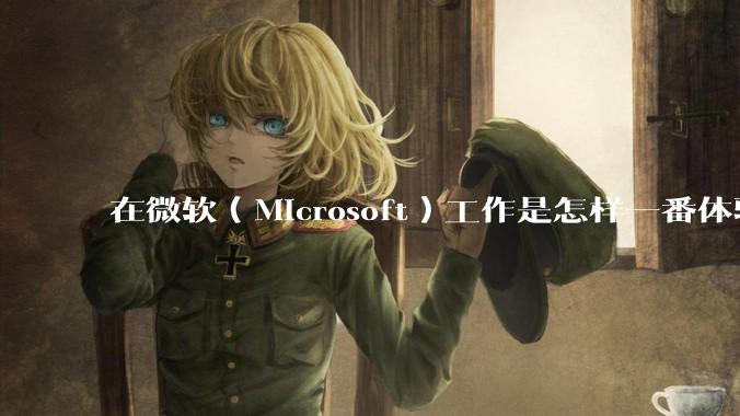 在微软（Microsoft）工作是怎样一番体验？