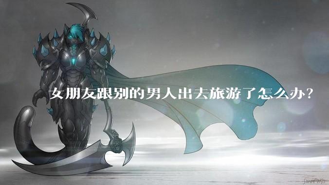 女朋友跟别的男人出去旅游了怎么办？