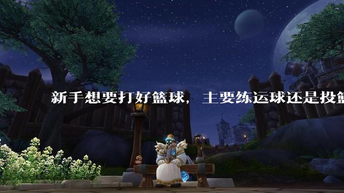 新手想要打好篮球，主要练运球还是投篮？