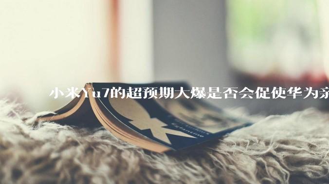 小米Yu7的超预期大爆是否会促使华为亲自下场造车？