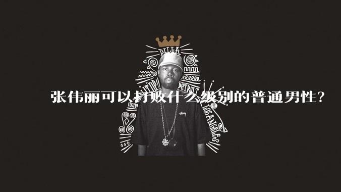 张伟丽可以打败什么级别的普通男性？