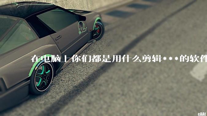 在电脑上你们都是用什么剪辑***的软件啊？