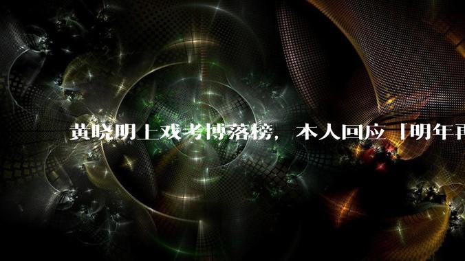 黄晓明上戏考博落榜，本人回应「明年再战」，怎样看明星对高学历的追求？上戏博士有多难考？