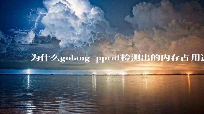为什么golang pprof检测出的内存占用远小于top命令查看到的内存占用量？